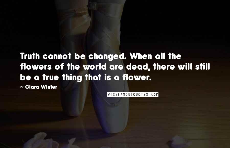 Clara Winter Quotes: Truth cannot be changed. When all the flowers of the world are dead, there will still be a true thing that is a flower.