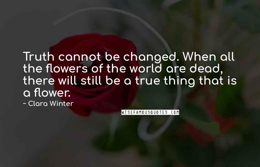 Clara Winter Quotes: Truth cannot be changed. When all the flowers of the world are dead, there will still be a true thing that is a flower.