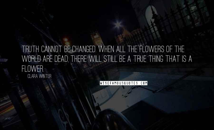 Clara Winter Quotes: Truth cannot be changed. When all the flowers of the world are dead, there will still be a true thing that is a flower.