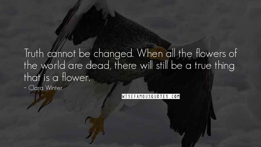 Clara Winter Quotes: Truth cannot be changed. When all the flowers of the world are dead, there will still be a true thing that is a flower.