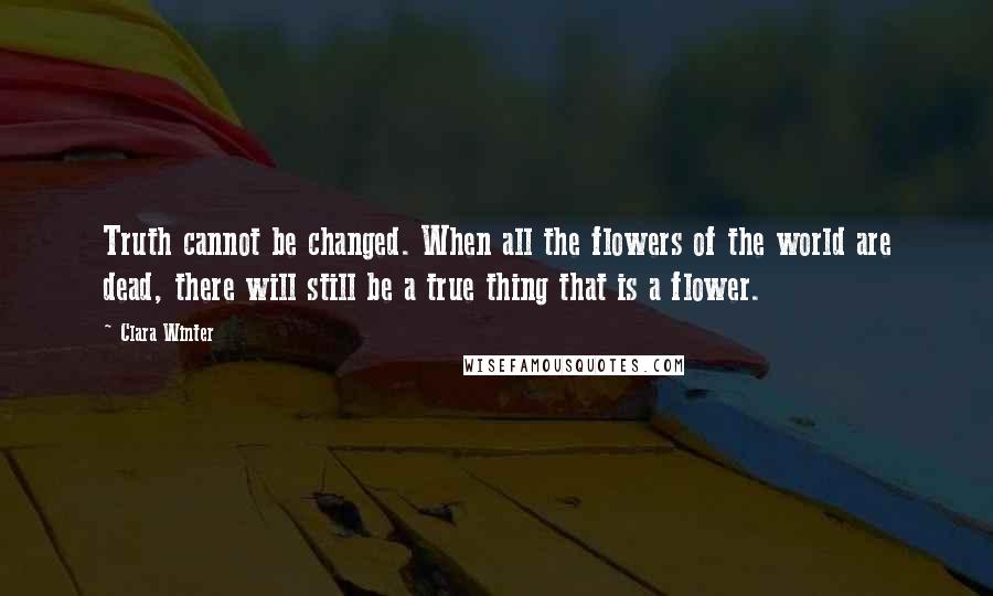 Clara Winter Quotes: Truth cannot be changed. When all the flowers of the world are dead, there will still be a true thing that is a flower.