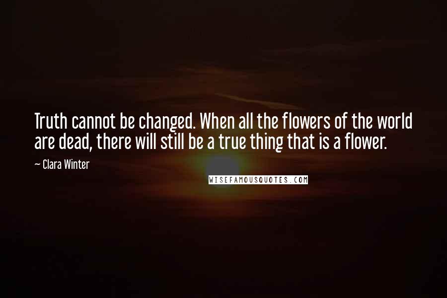 Clara Winter Quotes: Truth cannot be changed. When all the flowers of the world are dead, there will still be a true thing that is a flower.