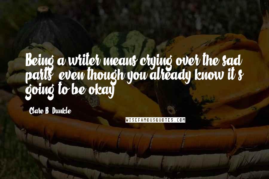 Clare B. Dunkle Quotes: Being a writer means crying over the sad parts, even though you already know it's going to be okay.