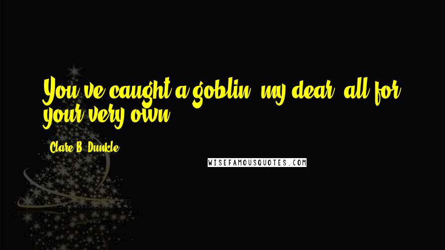 Clare B. Dunkle Quotes: You've caught a goblin, my dear, all for your very own.