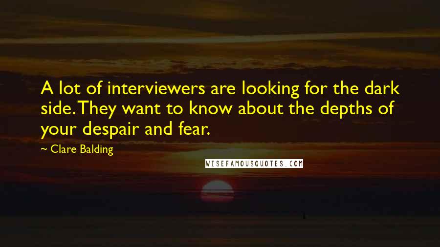 Clare Balding Quotes: A lot of interviewers are looking for the dark side. They want to know about the depths of your despair and fear.