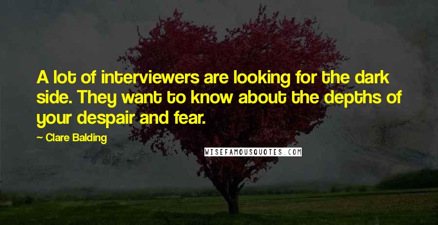 Clare Balding Quotes: A lot of interviewers are looking for the dark side. They want to know about the depths of your despair and fear.