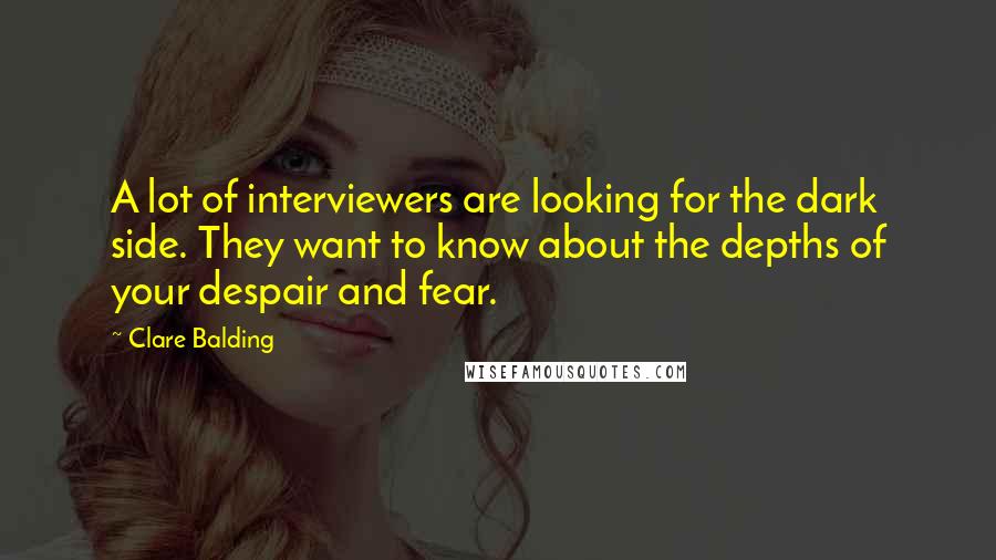 Clare Balding Quotes: A lot of interviewers are looking for the dark side. They want to know about the depths of your despair and fear.