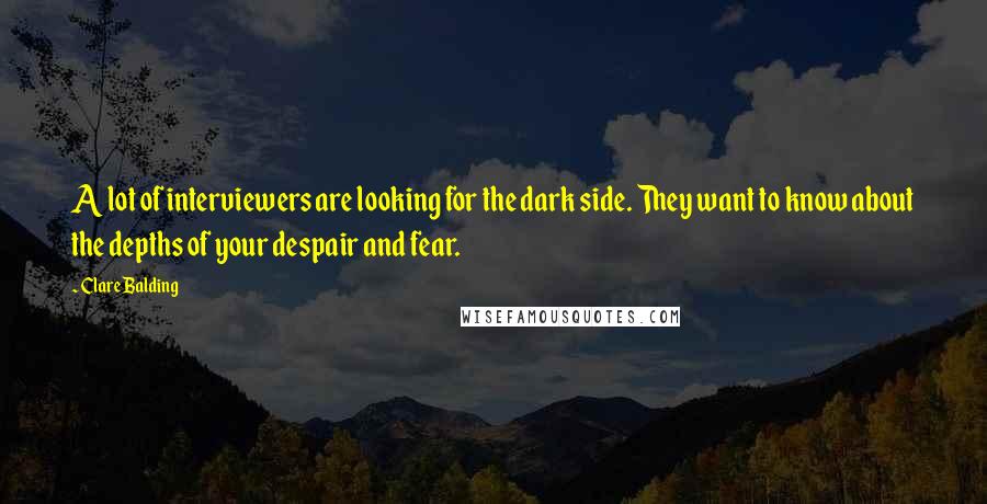 Clare Balding Quotes: A lot of interviewers are looking for the dark side. They want to know about the depths of your despair and fear.