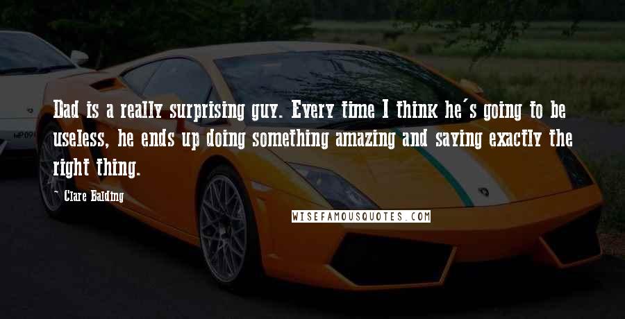 Clare Balding Quotes: Dad is a really surprising guy. Every time I think he's going to be useless, he ends up doing something amazing and saying exactly the right thing.