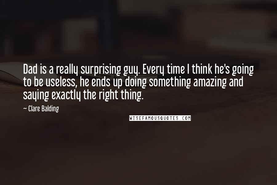 Clare Balding Quotes: Dad is a really surprising guy. Every time I think he's going to be useless, he ends up doing something amazing and saying exactly the right thing.