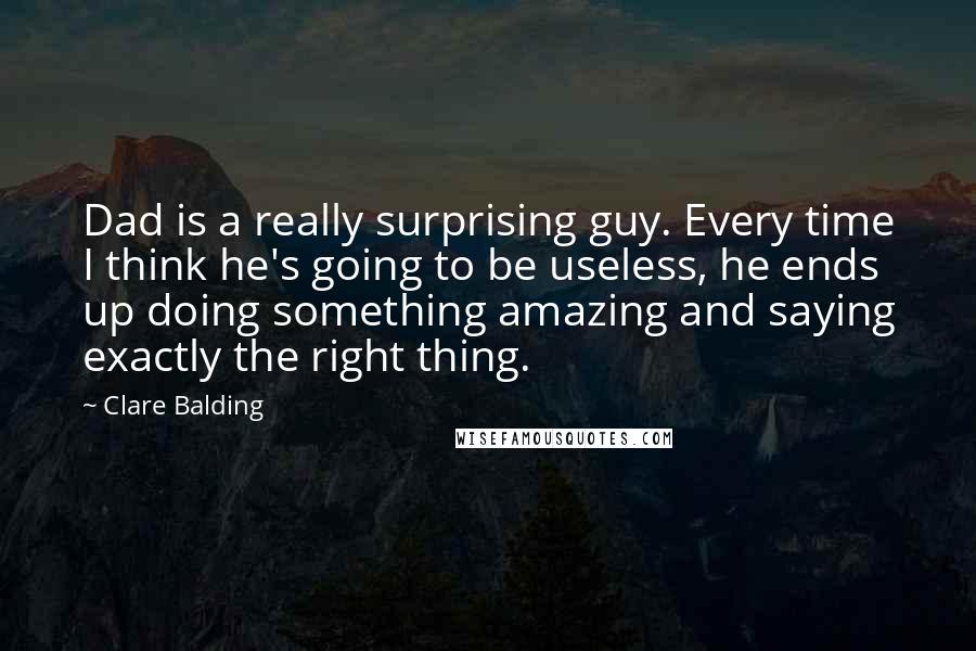 Clare Balding Quotes: Dad is a really surprising guy. Every time I think he's going to be useless, he ends up doing something amazing and saying exactly the right thing.