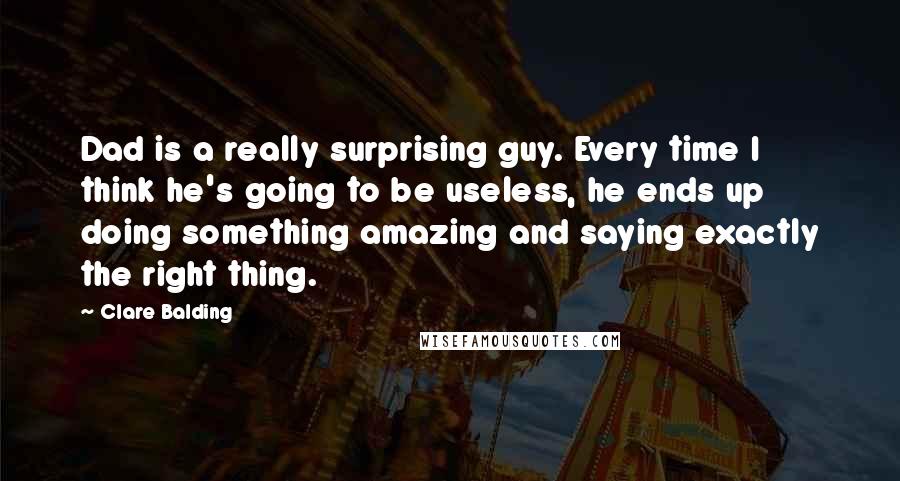 Clare Balding Quotes: Dad is a really surprising guy. Every time I think he's going to be useless, he ends up doing something amazing and saying exactly the right thing.