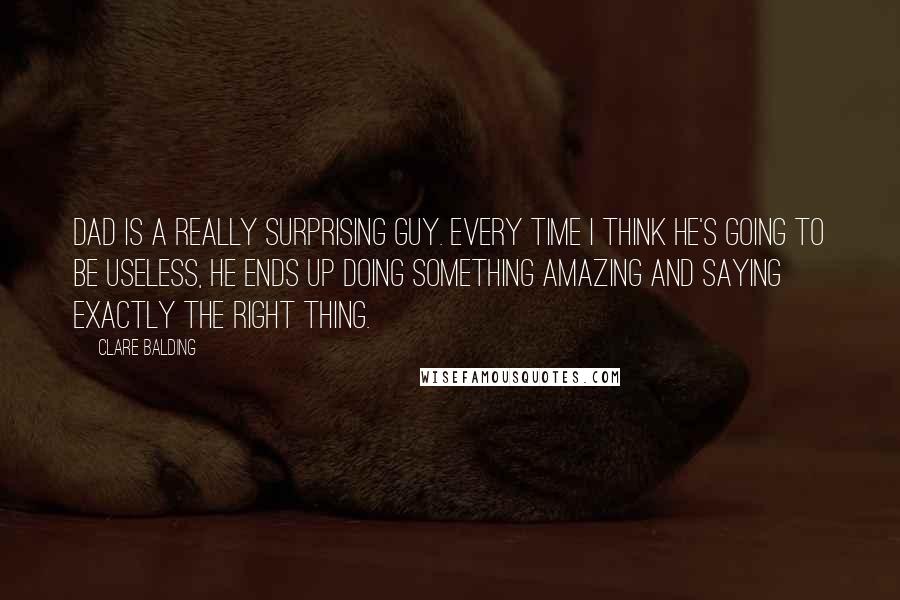 Clare Balding Quotes: Dad is a really surprising guy. Every time I think he's going to be useless, he ends up doing something amazing and saying exactly the right thing.