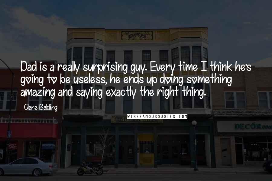 Clare Balding Quotes: Dad is a really surprising guy. Every time I think he's going to be useless, he ends up doing something amazing and saying exactly the right thing.