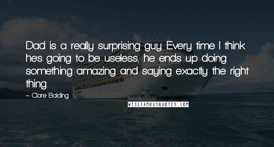 Clare Balding Quotes: Dad is a really surprising guy. Every time I think he's going to be useless, he ends up doing something amazing and saying exactly the right thing.