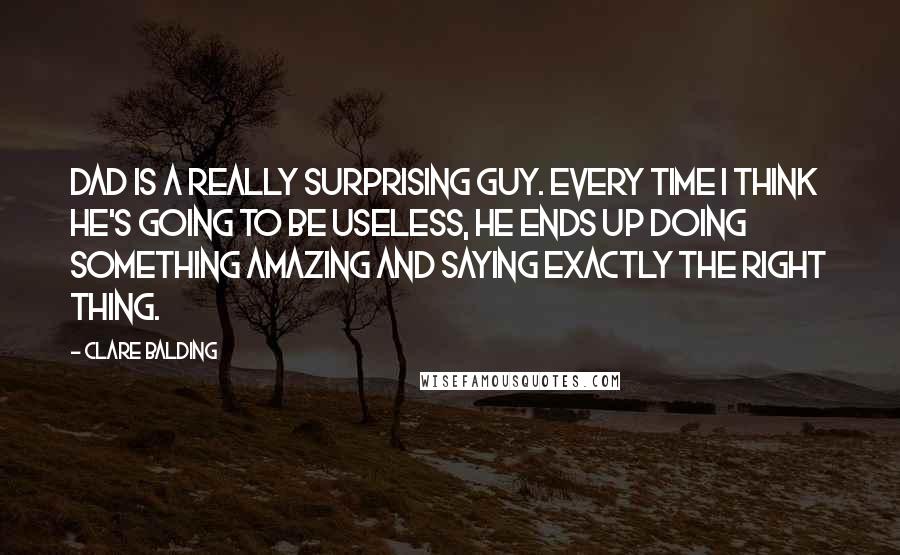 Clare Balding Quotes: Dad is a really surprising guy. Every time I think he's going to be useless, he ends up doing something amazing and saying exactly the right thing.