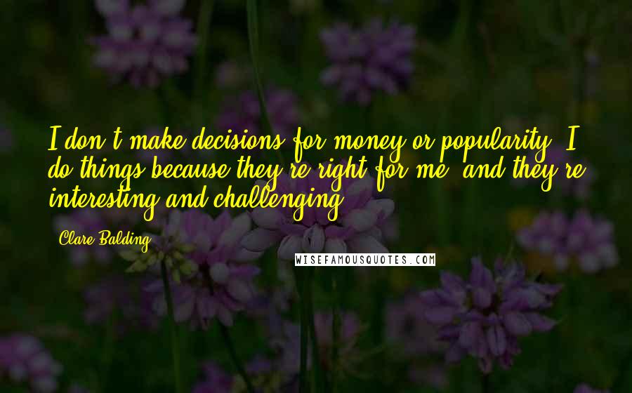 Clare Balding Quotes: I don't make decisions for money or popularity. I do things because they're right for me, and they're interesting and challenging.