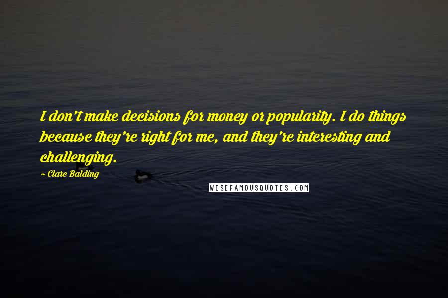 Clare Balding Quotes: I don't make decisions for money or popularity. I do things because they're right for me, and they're interesting and challenging.