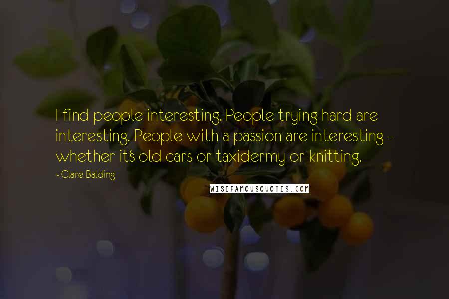 Clare Balding Quotes: I find people interesting. People trying hard are interesting. People with a passion are interesting - whether it's old cars or taxidermy or knitting.