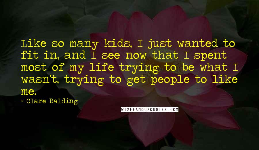 Clare Balding Quotes: Like so many kids, I just wanted to fit in, and I see now that I spent most of my life trying to be what I wasn't, trying to get people to like me.