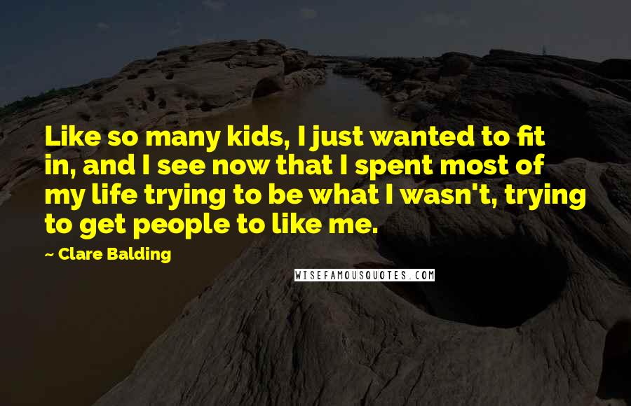 Clare Balding Quotes: Like so many kids, I just wanted to fit in, and I see now that I spent most of my life trying to be what I wasn't, trying to get people to like me.