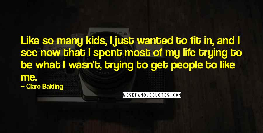 Clare Balding Quotes: Like so many kids, I just wanted to fit in, and I see now that I spent most of my life trying to be what I wasn't, trying to get people to like me.