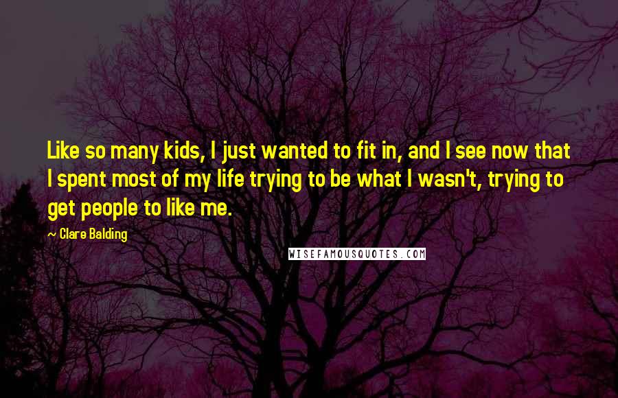 Clare Balding Quotes: Like so many kids, I just wanted to fit in, and I see now that I spent most of my life trying to be what I wasn't, trying to get people to like me.