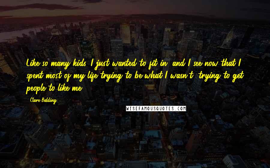 Clare Balding Quotes: Like so many kids, I just wanted to fit in, and I see now that I spent most of my life trying to be what I wasn't, trying to get people to like me.