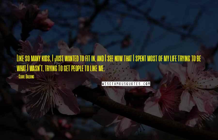 Clare Balding Quotes: Like so many kids, I just wanted to fit in, and I see now that I spent most of my life trying to be what I wasn't, trying to get people to like me.