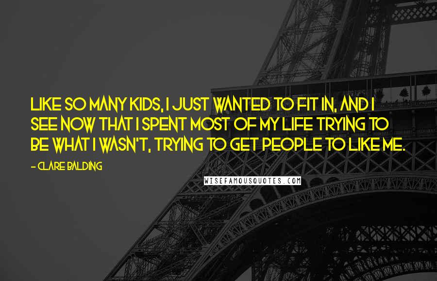 Clare Balding Quotes: Like so many kids, I just wanted to fit in, and I see now that I spent most of my life trying to be what I wasn't, trying to get people to like me.