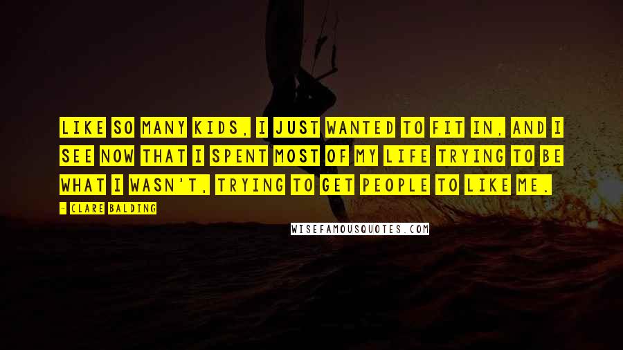 Clare Balding Quotes: Like so many kids, I just wanted to fit in, and I see now that I spent most of my life trying to be what I wasn't, trying to get people to like me.