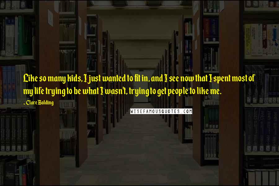 Clare Balding Quotes: Like so many kids, I just wanted to fit in, and I see now that I spent most of my life trying to be what I wasn't, trying to get people to like me.