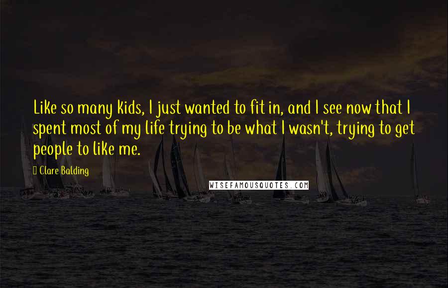 Clare Balding Quotes: Like so many kids, I just wanted to fit in, and I see now that I spent most of my life trying to be what I wasn't, trying to get people to like me.