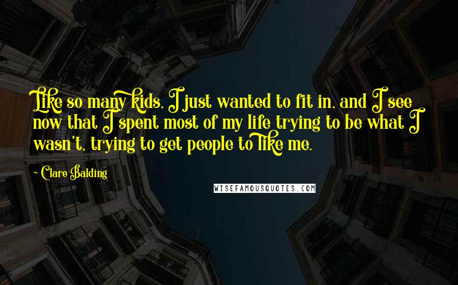 Clare Balding Quotes: Like so many kids, I just wanted to fit in, and I see now that I spent most of my life trying to be what I wasn't, trying to get people to like me.