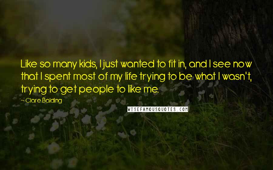 Clare Balding Quotes: Like so many kids, I just wanted to fit in, and I see now that I spent most of my life trying to be what I wasn't, trying to get people to like me.