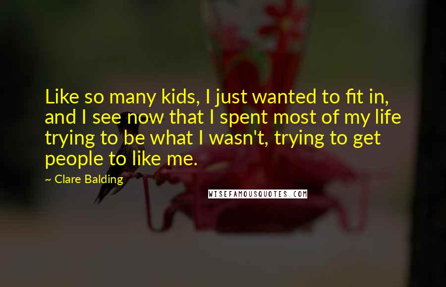 Clare Balding Quotes: Like so many kids, I just wanted to fit in, and I see now that I spent most of my life trying to be what I wasn't, trying to get people to like me.