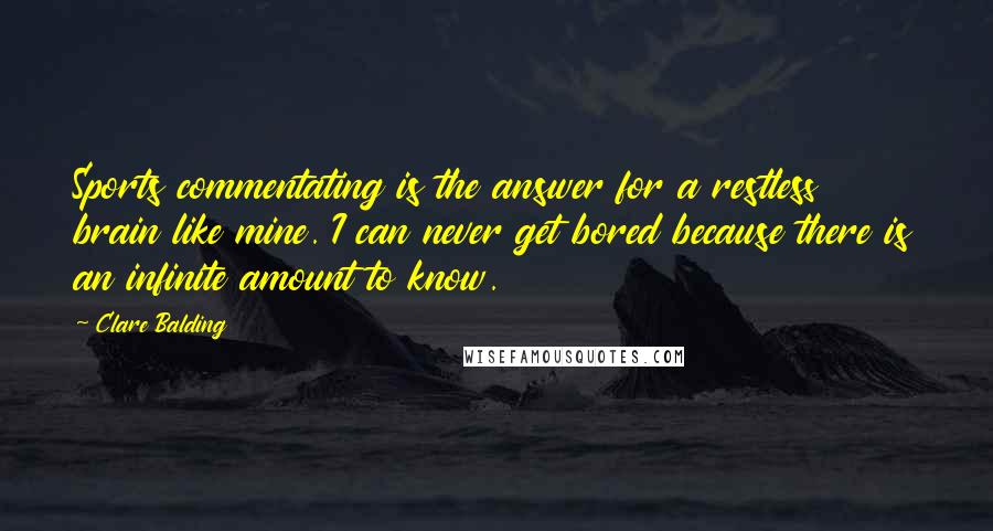 Clare Balding Quotes: Sports commentating is the answer for a restless brain like mine. I can never get bored because there is an infinite amount to know.