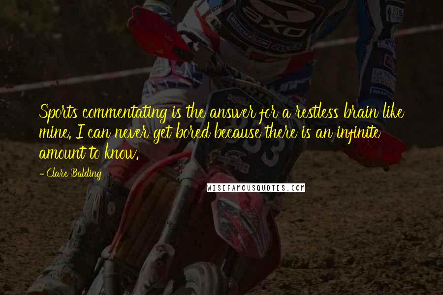 Clare Balding Quotes: Sports commentating is the answer for a restless brain like mine. I can never get bored because there is an infinite amount to know.