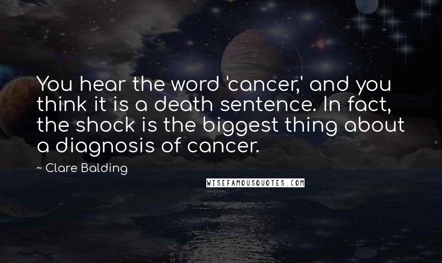 Clare Balding Quotes: You hear the word 'cancer,' and you think it is a death sentence. In fact, the shock is the biggest thing about a diagnosis of cancer.