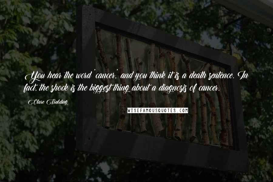 Clare Balding Quotes: You hear the word 'cancer,' and you think it is a death sentence. In fact, the shock is the biggest thing about a diagnosis of cancer.