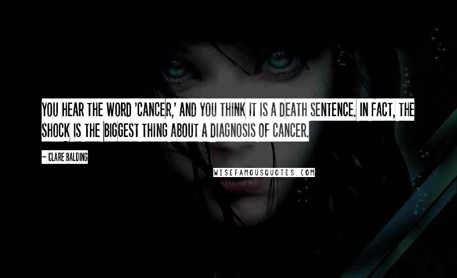 Clare Balding Quotes: You hear the word 'cancer,' and you think it is a death sentence. In fact, the shock is the biggest thing about a diagnosis of cancer.