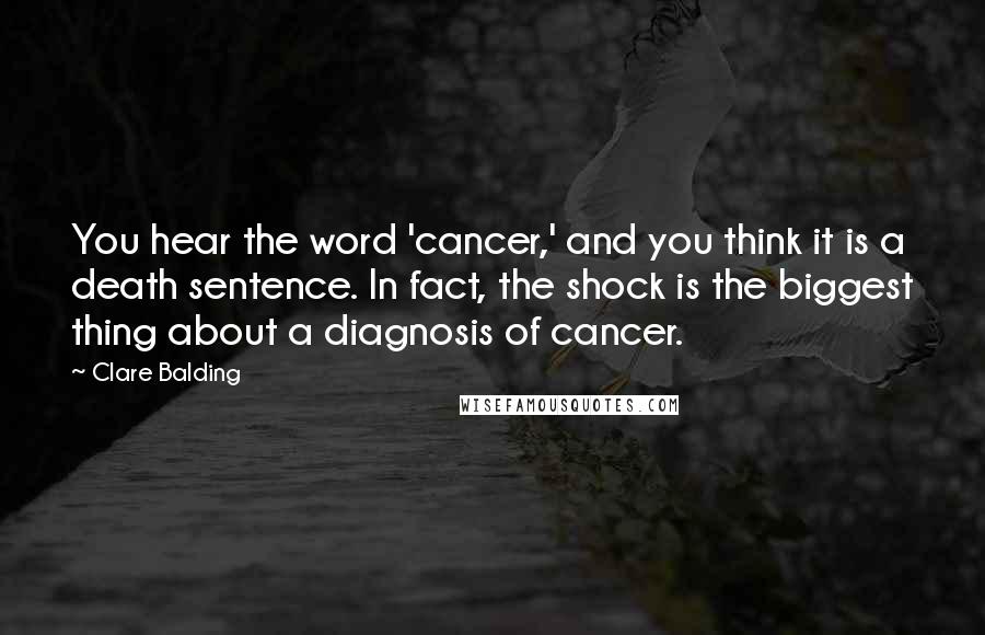 Clare Balding Quotes: You hear the word 'cancer,' and you think it is a death sentence. In fact, the shock is the biggest thing about a diagnosis of cancer.