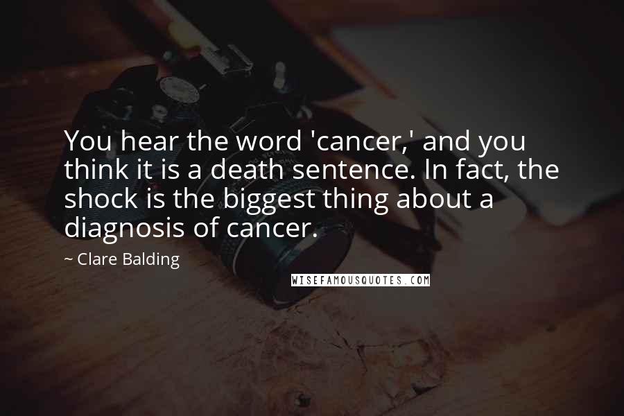 Clare Balding Quotes: You hear the word 'cancer,' and you think it is a death sentence. In fact, the shock is the biggest thing about a diagnosis of cancer.
