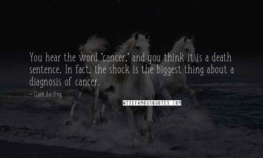 Clare Balding Quotes: You hear the word 'cancer,' and you think it is a death sentence. In fact, the shock is the biggest thing about a diagnosis of cancer.