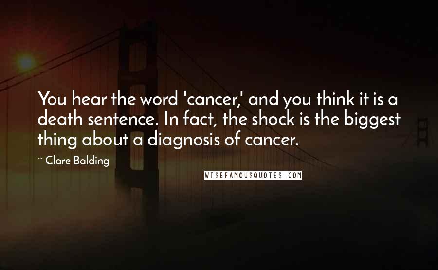 Clare Balding Quotes: You hear the word 'cancer,' and you think it is a death sentence. In fact, the shock is the biggest thing about a diagnosis of cancer.