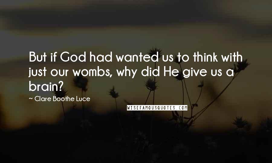 Clare Boothe Luce Quotes: But if God had wanted us to think with just our wombs, why did He give us a brain?