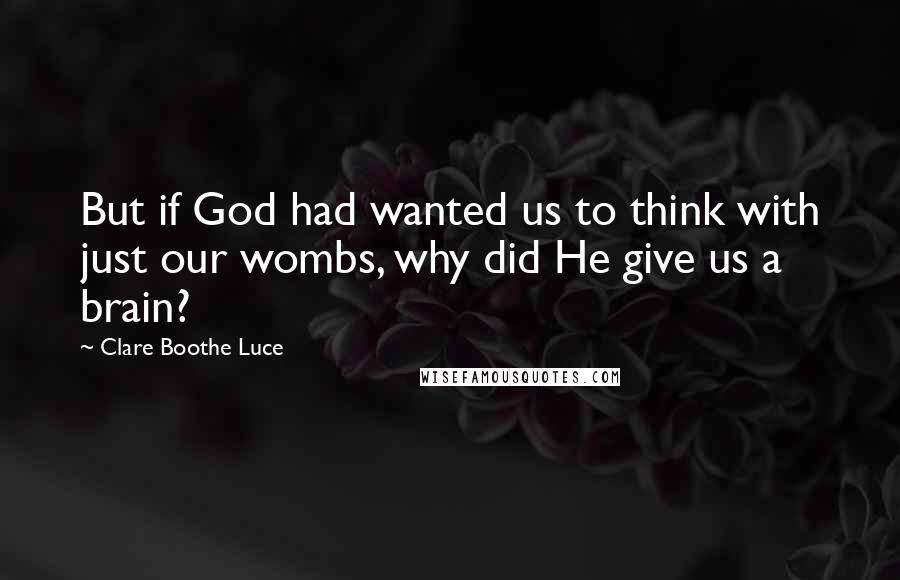 Clare Boothe Luce Quotes: But if God had wanted us to think with just our wombs, why did He give us a brain?