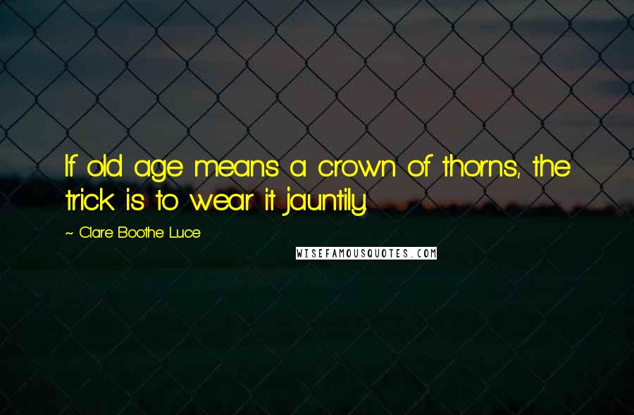 Clare Boothe Luce Quotes: If old age means a crown of thorns, the trick is to wear it jauntily.