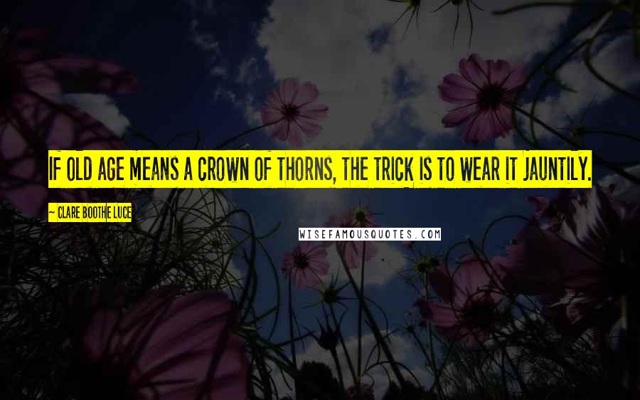 Clare Boothe Luce Quotes: If old age means a crown of thorns, the trick is to wear it jauntily.