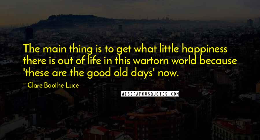 Clare Boothe Luce Quotes: The main thing is to get what little happiness there is out of life in this wartorn world because 'these are the good old days' now.